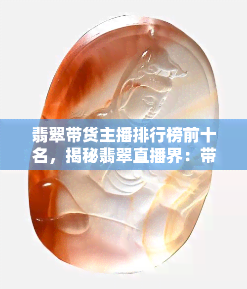 翡翠带货主播排行榜前十名揭晓：李佳琦夺冠，新型电商销售模式带动玉石销量